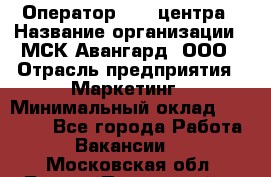 Оператор Call-центра › Название организации ­ МСК Авангард, ООО › Отрасль предприятия ­ Маркетинг › Минимальный оклад ­ 30 000 - Все города Работа » Вакансии   . Московская обл.,Лосино-Петровский г.